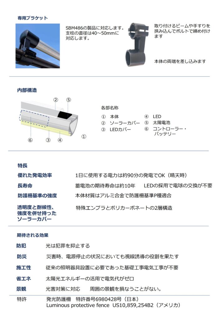 ソーラーLEDライト(UNI ソーラーLEDライト)のカタログ2ページ目の画像です。ユニバーサルソーラーLEDライトのアルミ合金製専用ブラケット（取付金具）の製品PRです。
SMB486の製品に対応する支柱の直径は40mm～50mmに対応可能です。【取付けるビームや手すりを挟み込んでボルトで締付ます】

本体構造は①本体②ソーラーカバー③LEDカバー➃LED⑤太陽電池⑥コントローラ・バッテリー

特長
優れた発電効率：1日に使用する電力は約90分の発電でOK（晴天時）
長寿命：蓄電池の期待寿命は約10年　LEDの採用で電球の交換が不要です。
防護柵基準の強度：本体材質はアルミ合金で防護柵基準P種適合
透明度と耐候性、強度を併せ持ったソーラーカバー：特殊エンプラとポリカーボネートの2層構造になっています。

期待される効果
防犯：光は犯罪を抑止する
防災：災害時、電源停止の状況においても視線遊動の役割を果たします。
施工性：従来の照明器具設置に必要であった基礎工事電気工事が不要
省エネ：太陽光エネルギーの活用で電気代がゼロ
景観：光害対策に対応　周囲の景観を損なうことがない。
特許　発光防護柵　特許番号6980428号（日本）　Luminous protective fence US10,859,254B2(アメリカ)